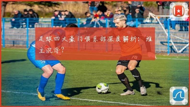 足球四大豪门俱乐部深度解析：谁主沉浮？