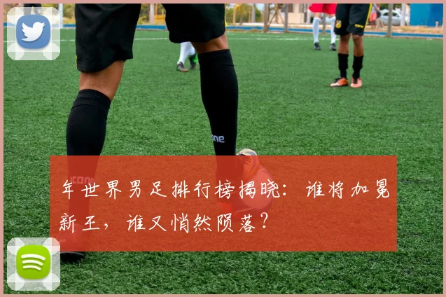年世界男足排行榜揭晓：谁将加冕新王，谁又悄然陨落？