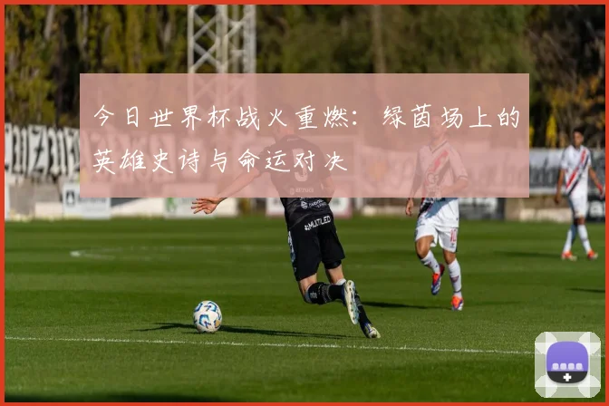 今日世界杯战火重燃：绿茵场上的英雄史诗与命运对决